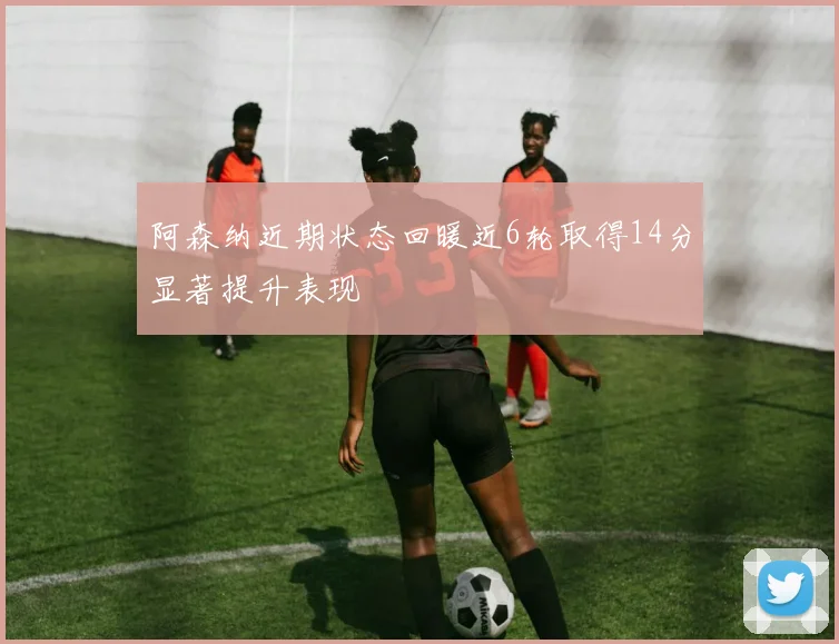 阿森纳近期状态回暖近6轮取得14分显著提升表现