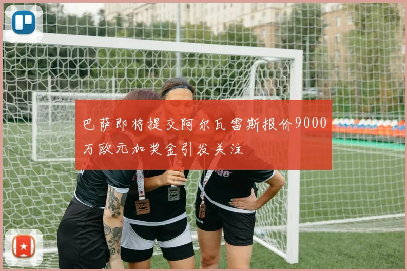 巴萨即将提交阿尔瓦雷斯报价9000万欧元加奖金引发关注