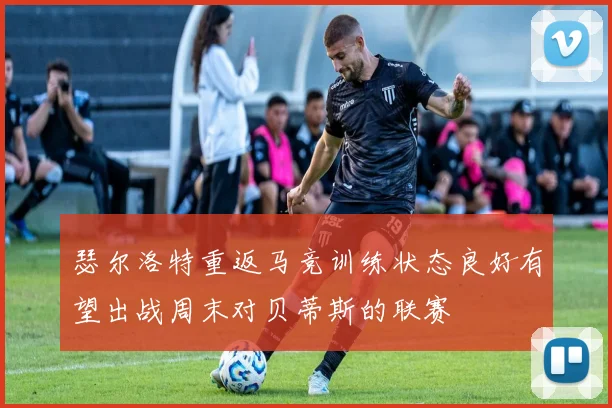 瑟尔洛特重返马竞训练状态良好有望出战周末对贝蒂斯的联赛