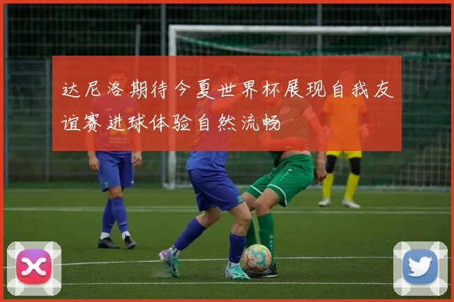 达尼洛期待今夏世界杯展现自我友谊赛进球体验自然流畅