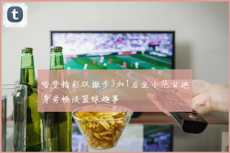 哈登精彩双撤步3加1后坐小范甘迪身旁畅谈篮球趣事