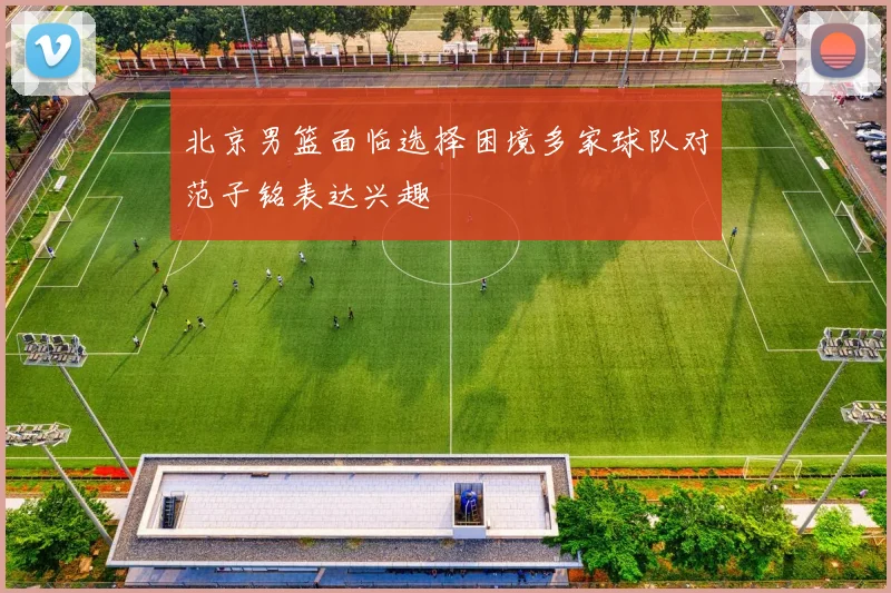北京男篮面临选择困境多家球队对范子铭表达兴趣