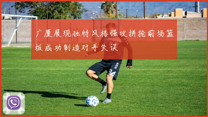 广厦展现独特风格强攻拼抢前场篮板成功制造对手失误