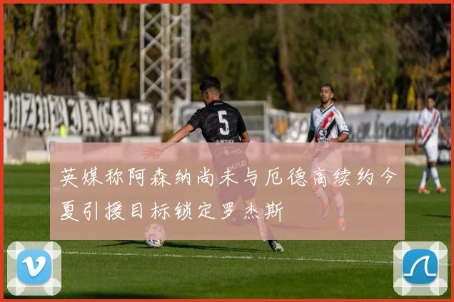 英媒称阿森纳尚未与厄德高续约今夏引援目标锁定罗杰斯