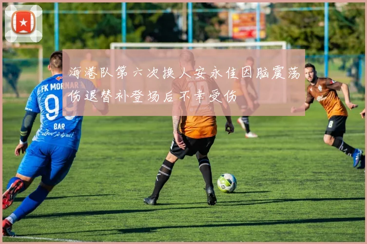 海港队第六次换人安永佳因脑震荡伤退替补登场后不幸受伤