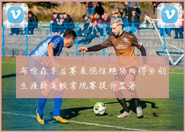 布伦森季后赛表现惊艳场均得分创生涯新高较常规赛提升显著