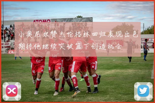 小奥尼尔赞杰伦格林回归表现出色期待他继续突破篮下创造机会