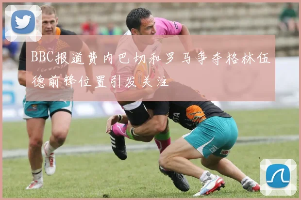 BBC报道费内巴切和罗马争夺格林伍德前锋位置引发关注