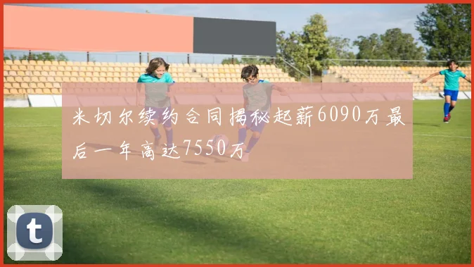 米切尔续约合同揭秘起薪6090万最后一年高达7550万