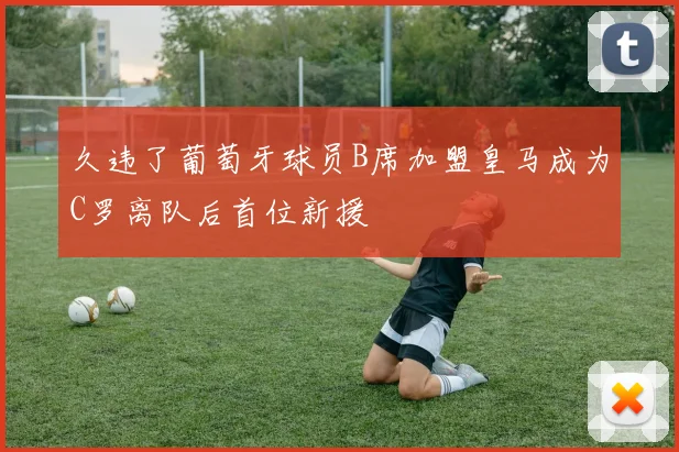 久违了葡萄牙球员B席加盟皇马成为C罗离队后首位新援