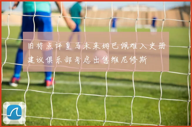 旧将点评皇马未来姆巴佩难入史册建议俱乐部考虑出售维尼修斯