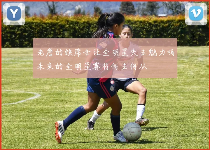 老詹的缺席会让全明星失去魅力吗未来的全明星赛将何去何从