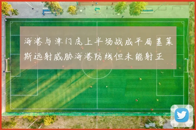 海港与津门虎上半场战成平局基莱斯远射威胁海港防线但未能射正