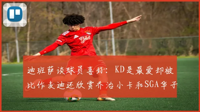迪班萨谈球员喜好：KD是最爱却被比作麦迪还欣赏乔治小卡和SGA华子