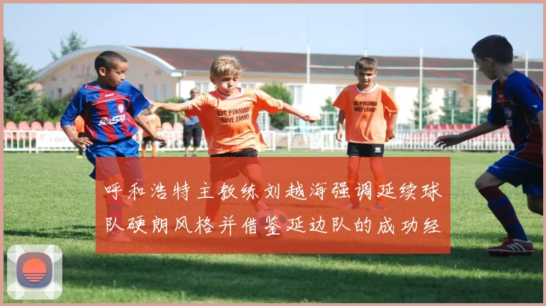 呼和浩特主教练刘越海强调延续球队硬朗风格并借鉴延边队的成功经验