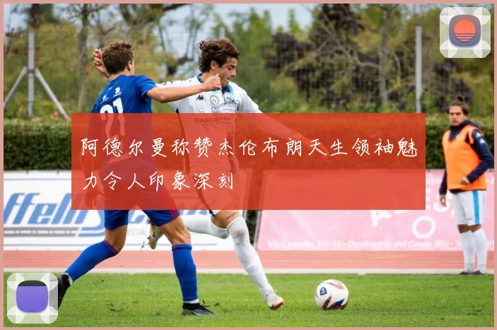 阿德尔曼称赞杰伦布朗天生领袖魅力令人印象深刻